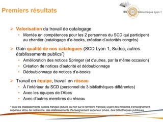 Premiers résultats
 Valorisation du travail de catalogage
• Montée en compétences pour les 2 personnes du SCD qui participent
au chantier (catalogage d’e-books, création d’autorités congrès)
 Gain qualité de nos catalogues (SCD Lyon 1, Sudoc, autres
établissements publics*)
• Amélioration des notices Springer (et d'autres, par la même occasion)
• Création de notices d’autorité et dédoublonnage
• Dédoublonnage de notices d’e-books
 Travail en équipe, travail en réseau
• À l’intérieur du SCD (personnel de 3 bibliothèques différentes)
• Avec les équipes de l’Abes
• Avec d’autres membres du réseau
* tous les établissements publics français (situés ou non sur le territoire français) ayant des missions d'enseignement
supérieur et/ou de recherche, des établissements d'enseignement supérieur privés, des bibliothèques publiques
 