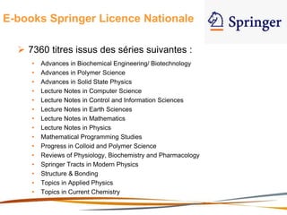 E-books Springer Licence Nationale
 7360 titres issus des séries suivantes :
• Advances in Biochemical Engineering/ Biotechnology
• Advances in Polymer Science
• Advances in Solid State Physics
• Lecture Notes in Computer Science
• Lecture Notes in Control and Information Sciences
• Lecture Notes in Earth Sciences
• Lecture Notes in Mathematics
• Lecture Notes in Physics
• Mathematical Programming Studies
• Progress in Colloid and Polymer Science
• Reviews of Physiology, Biochemistry and Pharmacology
• Springer Tracts in Modern Physics
• Structure & Bonding
• Topics in Applied Physics
• Topics in Current Chemistry
 