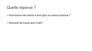 Quelle réponse ?
• Fournisseurs de notices à titre (plus ou moins) onéreux ?
• Poursuite du travail avec la BnF
 