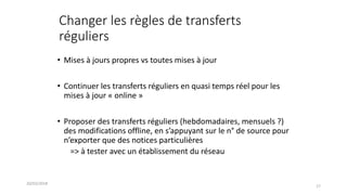 Changer les règles de transferts
réguliers
• Mises à jours propres vs toutes mises à jour
• Continuer les transferts réguliers en quasi temps réel pour les
mises à jour « online »
• Proposer des transferts réguliers (hebdomadaires, mensuels ?)
des modifications offline, en s’appuyant sur le n° de source pour
n’exporter que des notices particulières
=> à tester avec un établissement du réseau
20/03/2018
17
 