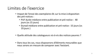 Limites de l’exercice
• Impact de l’envoi des exemplaires DL sur la mise à disposition
des pré-notices :
• PUF durée médiane entre publication et pré-notice : 48
jours (vs 15 jours)
• Dunod médiane entre publication et pré-notice : 15 jours (vs
19 jours )
• Quelle attitude des catalogueurs vis-à-vis des notices pauvres ?
• Dans tous les cas, nous disposerons d’éléments mesurables que
nous serons en mesure de comparer avec l’existant.
20/03/2018
18
 