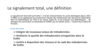 Le signalement total, une définition
Le signalement total doit permettre « à la fois d’industrialiser les outils développés depuis 2011
à l’ABES en les appliquant aux traitements massifs des métadonnées des documents disponibles
dans les bibliothèques de l’ESR et du réseau Sudoc-PS, et de proposer aux bibliothèques … de
partager leur savoir-faire en alimentant le SUDOC via ces mêmes outils. » (Extrait de la lettre de
mission)
3 axes de travail
-> Intégrer de nouveaux corpus de métadonnées
-> Améliorer la qualité des métadonnées enregistrées dans le
Sudoc
-> mettre à disposition des réseaux et du web des métadonnées
du Sudoc
 