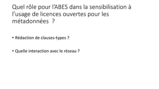 Quel rôle pour l’ABES dans la sensibilisation à
l’usage de licences ouvertes pour les
métadonnées ?
• Rédaction de clauses-types ?
• Quelle interaction avec le réseau ?
 