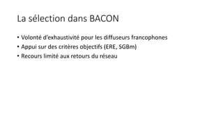 La sélection dans BACON
• Volonté d’exhaustivité pour les diffuseurs francophones
• Appui sur des critères objectifs (ERE, SGBm)
• Recours limité aux retours du réseau
 