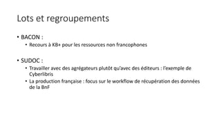 Lots et regroupements
• BACON :
• Recours à KB+ pour les ressources non francophones
• SUDOC :
• Travailler avec des agrégateurs plutôt qu’avec des éditeurs : l’exemple de
Cyberlibris
• La production française : focus sur le workflow de récupération des données
de la BnF
 