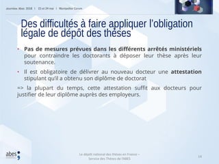 14
• Pas de mesures prévues dans les différents arrêtés ministériels
pour contraindre les doctorants à déposer leur thèse après leur
soutenance.
• Il est obligatoire de délivrer au nouveau docteur une attestation
stipulant qu’il a obtenu son diplôme de doctorat
=> la plupart du temps, cette attestation suffit aux docteurs pour
justifier de leur diplôme auprès des employeurs.
Des difficultés à faire appliquer l’obligation
légale de dépôt des thèses
Le dépôt national des thèses en France –
Service des Thèses de l’ABES
 