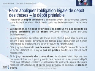 20
• Instaurer un dépôt préalable, 3 semaines avant la soutenance (prévu
dans l’arrêté et dans STAR, mais tous les établissements ne le font
pas).
• La soutenance ne peut avoir lieu si le docteur n’a pas procédé au
dépôt préalable de sa thèse (système effectif dans certains
établissements).
• La compatibilité du fichier de thèse avec FACILE peut être testée en
amont : cela laisse davantage de temps pour demander un fichier
reformaté au doctorant, ou pour effectuer le reformatage.
• Si le jury ne demande pas de corrections, le dépôt préalable devient
le dépôt définitif => il n’y a pas de pertes, toutes les thèses sont
récupérées.
• Si le jury demande des corrections, le docteur doit déposer un
nouveau fichier => il peut y avoir des pertes => si ce second dépôt
n’est pas effectué, certains établissements utilisent, après plusieurs
relances infructueuses et après avoir prévenu le docteur, le premier
dépôt.
Faire appliquer l’obligation légale de dépôt
des thèses – le dépôt préalable
Le dépôt national des thèses en France –
Service des Thèses de l’ABES
 