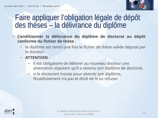 21
• Conditionner la délivrance du diplôme de doctorat au dépôt
conforme du fichier de thèse :
• le diplôme est remis une fois le fichier de thèse valide déposé par
le docteur.
• ATTENTION :
• Il est obligatoire de délivrer au nouveau docteur une
attestation stipulant qu’il a obtenu son diplôme de doctorat.
• si le doctorant insiste pour obtenir son diplôme,
l’établissement n’a pas le droit de le lui refuser.
Faire appliquer l’obligation légale de dépôt
des thèses – la délivrance du diplôme
Le dépôt national des thèses en France –
Service des Thèses de l’ABES
 