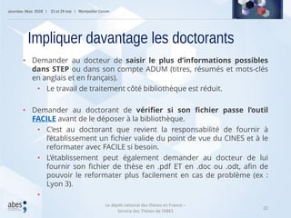 22
• Demander au docteur de saisir le plus d’informations possibles
dans STEP ou dans son compte ADUM (titres, résumés et mots-clés
en anglais et en français).
• Le travail de traitement côté bibliothèque est réduit.
• Demander au doctorant de vérifier si son fichier passe l’outil
FACILE avant de le déposer à la bibliothèque.
• C’est au doctorant que revient la responsabilité de fournir à
l’établissement un fichier valide du point de vue du CINES et à le
reformater avec FACILE si besoin.
• L’établissement peut également demander au docteur de lui
fournir son fichier de thèse en .pdf ET en .doc ou .odt, afin de
pouvoir le reformater plus facilement en cas de problème (ex :
Lyon 3).
•
Impliquer davantage les doctorants
Le dépôt national des thèses en France –
Service des Thèses de l’ABES
 