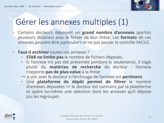 32
• Certains docteurs déposent un grand nombre d’annexes (parfois
plusieurs dizaines) avec le fichier de leur thèse. Les formats de ces
annexes peuvent être particuliers et ne pas passer le contrôle FACILE.
• Faut-il archiver toutes ces annexes ?
• STAR ne limite pas le nombre de fichiers déposés.
• Si l’annexe n’a pas été présentée pendant la soutenance, il s’agit
plutôt du matériau de recherche du docteur : l’annexe
n’apporte pas de plus-value à la thèse
=> à voir avec le docteur si l’archivage de l’annexe est pertinent.
• Une plateforme de dépôt permet de filtrer le nombre
d’annexes déposées => le docteur est contraint par la plateforme
et opère lui-même une sélection dans les annexes qu’il dépose
(ou les regroupe).
Gérer les annexes multiples (1)
Le dépôt national des thèses en France –
Service des Thèses de l’ABES
 