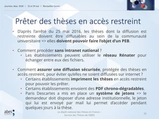 35
• D’après l’arrêté du 25 mai 2016, les thèses dont la diffusion est
restreinte doivent être diffusables au sein de la communauté
universitaire => elles doivent pouvoir faire l’objet d’un PEB.
• Comment procéder sans intranet national ?
• Les établissements peuvent utiliser le réseau Rénater pour
échanger entre eux des fichiers.
• Comment assurer une diffusion sécurisée, protégée des thèses en
accès restreint, pour éviter qu’elles ne soient diffusées sur internet ?
• Certains établissements impriment les thèses en accès restreint
pour pouvoir les prêter.
• Certains établissements envoient des PDF chrono-dégradables.
• Paris Descartes a mis en place un système de jetons => le
demandeur doit disposer d’une adresse institutionnelle, le jeton
qui lui est envoyé par mail lui permet d’accéder pendant
quelques jours à la thèse.
Prêter des thèses en accès restreint
Le dépôt national des thèses en France –
Service des Thèses de l’ABES
 
