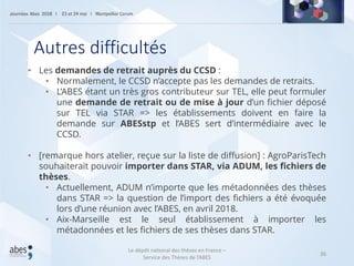 36
• Les demandes de retrait auprès du CCSD :
• Normalement, le CCSD n’accepte pas les demandes de retraits.
• L’ABES étant un très gros contributeur sur TEL, elle peut formuler
une demande de retrait ou de mise à jour d’un fichier déposé
sur TEL via STAR => les établissements doivent en faire la
demande sur ABESstp et l’ABES sert d’intermédiaire avec le
CCSD.
• [remarque hors atelier, reçue sur la liste de diffusion] : AgroParisTech
souhaiterait pouvoir importer dans STAR, via ADUM, les fichiers de
thèses.
• Actuellement, ADUM n’importe que les métadonnées des thèses
dans STAR => la question de l’import des fichiers a été évoquée
lors d’une réunion avec l’ABES, en avril 2018.
• Aix-Marseille est le seul établissement à importer les
métadonnées et les fichiers de ses thèses dans STAR.
Autres difficultés
Le dépôt national des thèses en France –
Service des Thèses de l’ABES
 