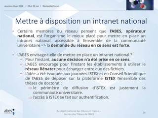 38
• Certains membres du réseau pensent que l’ABES, opérateur
national, est l’organisme le mieux placé pour mettre en place un
intranet national, accessible à l’ensemble de la communauté
universitaire => la demande du réseau en ce sens est forte.
• L’ABES envisage-t-elle de mettre en place un intranet national ?
• Pour l’instant, aucune décision n’a été prise en ce sens.
• L’ABES encourage pour l’instant les établissements à utiliser le
réseau Rénater pour échanger entre eux des fichiers.
• L’idée a été évoquée aux journées ISTEX et en Conseil Scientifique
de l’ABES de déposer sur la plateforme ISTEX l’ensemble des
thèses de doctorat :
 le périmètre de diffusion d’ISTEX est justement la
communauté universitaire.
 l’accès à ISTEX se fait sur authentification.
Mettre à disposition un intranet national
Le dépôt national des thèses en France –
Service des Thèses de l’ABES
 