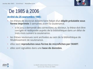 4
Arrêté du 25 septembre 1985 :
• les thèses de doctorat doivent faire l’objet d’un dépôt préalable sous
forme imprimée 3 semaines avant la soutenance.
• si le jury a demandé des corrections au docteur, la thèse doit être
corrigée et redéposée auprès de la bibliothèque dans un délai de
trois mois suivant la soutenance.
• les thèses soutenues sont archivées au sein de la bibliothèque de
l’établissement de soutenance.
• elles sont reproduites sous forme de microfiches par l’ANRT.
• elles sont signalées dans une base de données.
De 1985 à 2006
Le dépôt national des thèses en France –
Service des Thèses de l’ABES
 