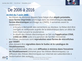 5
Arrêté du 7 août 2006 :
• les thèses de doctorat doivent faire l’objet d’un dépôt préalable,
sous forme imprimée (archivage dans les bibliothèques) ou sous
forme électronique (archivage au CINES), 3 semaines avant la
soutenance.
• si le jury a demandé des corrections au docteur, la thèse doit être
corrigée et redéposée auprès de la bibliothèque dans un délai de
trois mois suivant la soutenance.
• le dépôt des thèses électroniques se fait via l’application STAR,
créée en 2006 suite à la parution de l’arrêté ministériel.
• les thèses soutenues sont reproduites sous forme de microfiches
par l’ANRT.
• elles doivent être signalées dans le Sudoc et le catalogue de
l’établissement.
• sauf confidentialité, elles sont diffusées à minima dans l’enceinte
de l’établissement (intranet pour les thèses électroniques). La
diffusion des thèses électroniques sur internet est subordonnée à
l’autorisation des auteurs.
De 2006 à 2016
Le dépôt national des thèses en France –
Service des Thèses de l’ABES
 