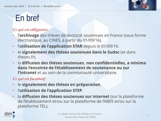 7
Ce qui est obligatoire
• l’archivage des thèses de doctorat soutenues en France (sous forme
électronique, au CINES, à partir du 01/09/16).
• l’utilisation de l’application STAR depuis le 01/09/16.
• le signalement des thèses soutenues dans le Sudoc (et dans
theses.fr).
• la diffusion des thèses soutenues, non confidentielles, a minima
dans l’enceinte de l’établissement de soutenance ou sur
l’intranet et au sein de la communauté universitaire.
Ce qui est facultatif
• le signalement des thèses en préparation.
• l’utilisation de l’application STEP.
• la diffusion des thèses soutenues sur internet (sur la plateforme
de l’établissement et/ou sur la plateforme de l’ABES et/ou sur la
plateforme TEL).
En bref
Le dépôt national des thèses en France –
Service des Thèses de l’ABES
 
