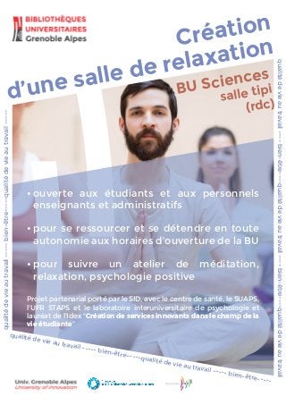 d’une salle de relaxation
BU Sciences
salle tipi
(rdc)
Création
•	ouverte aux étudiants et aux personnels
enseignants et administratifs
•	pour se ressourcer et se détendre en toute
autonomie aux horaires d’ouverture de la BU
•	pour suivre un atelier de méditation,
relaxation, psychologie positive
Projet partenarial porté par le SID, avec le centre de santé, le SUAPS,
l'UFR STAPS et le laboratoire interuniversitaire de psychologie et
lauréat de l'Idex "Création de services innovants dans le champ de la
vie étudiante"
qualitédevieautravail-----bien-être-----qualitédevieautravail-----
qualitédevieautravail----bien-être----qualitédevieautravail----bien-être----qualitédevieautravail
qualité de vie au travail ----- bien-être-----qualité de vie au travail ----- bien-être-----
 