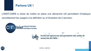 Café Biblio – JABES 2019
Parlons UX !
L’INIST-CNRS a choisi de mettre en place une démarche UX permettant d’impliquer
concrètement les usagers à la définition ou à l’évolution de 2 services :
!4
 