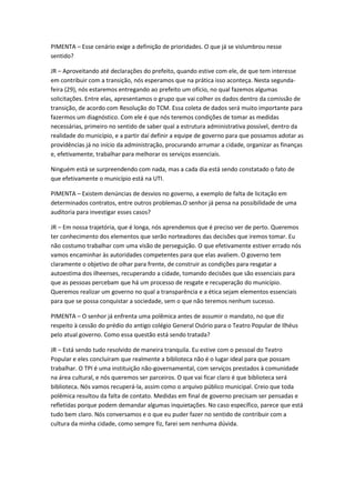PIMENTA – Esse cenário exige a definição de prioridades. O que já se vislumbrou nesse
sentido?

JR – Aproveitando até declarações do prefeito, quando estive com ele, de que tem interesse
em contribuir com a transição, nós esperamos que na prática isso aconteça. Nesta segunda-
feira (29), nós estaremos entregando ao prefeito um ofício, no qual fazemos algumas
solicitações. Entre elas, apresentamos o grupo que vai colher os dados dentro da comissão de
transição, de acordo com Resolução do TCM. Essa coleta de dados será muito importante para
fazermos um diagnóstico. Com ele é que nós teremos condições de tomar as medidas
necessárias, primeiro no sentido de saber qual a estrutura administrativa possível, dentro da
realidade do município, e a partir daí definir a equipe de governo para que possamos adotar as
providências já no início da administração, procurando arrumar a cidade, organizar as finanças
e, efetivamente, trabalhar para melhorar os serviços essenciais.

Ninguém está se surpreendendo com nada, mas a cada dia está sendo constatado o fato de
que efetivamente o município está na UTI.

PIMENTA – Existem denúncias de desvios no governo, a exemplo de falta de licitação em
determinados contratos, entre outros problemas.O senhor já pensa na possibilidade de uma
auditoria para investigar esses casos?

JR – Em nossa trajetória, que é longa, nós aprendemos que é preciso ver de perto. Queremos
ter conhecimento dos elementos que serão norteadores das decisões que iremos tomar. Eu
não costumo trabalhar com uma visão de perseguição. O que efetivamente estiver errado nós
vamos encaminhar às autoridades competentes para que elas avaliem. O governo tem
claramente o objetivo de olhar para frente, de construir as condições para resgatar a
autoestima dos ilheenses, recuperando a cidade, tomando decisões que são essenciais para
que as pessoas percebam que há um processo de resgate e recuperação do município.
Queremos realizar um governo no qual a transparência e a ética sejam elementos essenciais
para que se possa conquistar a sociedade, sem o que não teremos nenhum sucesso.

PIMENTA – O senhor já enfrenta uma polêmica antes de assumir o mandato, no que diz
respeito à cessão do prédio do antigo colégio General Osório para o Teatro Popular de Ilhéus
pelo atual governo. Como essa questão está sendo tratada?

JR – Está sendo tudo resolvido de maneira tranquila. Eu estive com o pessoal do Teatro
Popular e eles concluíram que realmente a biblioteca não é o lugar ideal para que possam
trabalhar. O TPI é uma instituição não-governamental, com serviços prestados à comunidade
na área cultural, e nós queremos ser parceiros. O que vai ficar claro é que biblioteca será
biblioteca. Nós vamos recuperá-la, assim como o arquivo público municipal. Creio que toda
polêmica resultou da falta de contato. Medidas em final de governo precisam ser pensadas e
refletidas porque podem demandar algumas inquietações. No caso específico, parece que está
tudo bem claro. Nós conversamos e o que eu puder fazer no sentido de contribuir com a
cultura da minha cidade, como sempre fiz, farei sem nenhuma dúvida.
 