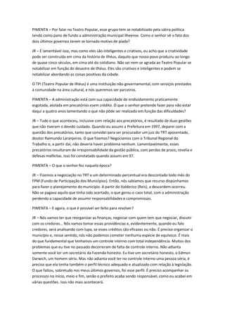 PIMENTA – Por falar no Teatro Popular, esse grupo tem se notabilizado pela sátira política
tendo como pano de fundo a administração municipal ilheense. Como o senhor vê o fato dos
dois últimos governos terem se tornado motivo de piada?

JR – É lamentável isso, mas como eles são inteligentes e criativos, eu acho que a criatividade
pode ser construída em cima da história de Ilhéus, daquilo que nosso povo produziu ao longo
de quase cinco séculos, em cima até do cotidiano. Não sei nem se agrada ao Teatro Popular se
notabilizar em função do desastre de Ilhéus. Eles são criativos e inteligentes e podem se
notabilizar abordando as coisas positivas da cidade.

O TPI (Teatro Popular de Ilhéus) é uma instituição não-governamental, com serviços prestados
à comunidade na área cultural, e nós queremos ser parceiros.

PIMENTA – A administração está com sua capacidade de endividamento praticamente
esgotada, atolada em precatórios esem crédito. O que o senhor pretende fazer para não estar
daqui a quatro anos lamentando o que não pôde ser realizado em função das dificuldades?

JR – Tudo o que aconteceu, inclusive com relação aos precatórios, é resultado de duas gestões
que não tiveram o devido cuidado. Quando eu assumi a Prefeitura em 1997, deparei com a
questão dos precatórios, tanto que convidei para ser procurador um juiz do TRT aposentado,
doutor Raimundo Laranjeiras. O que fizemos? Negociamos com o Tribunal Regional do
Trabalho e, a partir daí, não deveria haver problema nenhum. Lamentavelmente, esses
precatórios resultaram de irresponsabilidade da gestão pública, com perdas de prazo, revelia e
defesas malfeitas. Isso foi constatado quando assumi em 97.

PIMENTA – O que o senhor fez naquela época?

JR – Fizemos a negociação no TRT e um determinado percentual era descontado todo mês do
FPM (Fundo de Participação dos Municípios). Então, nós sabíamos que recurso dispúnhamos
para fazer o planejamento do município. A partir do Valderico (Reis), a descordem ocorreu.
Não se pagava aquilo que tinha sido acertado, o que gerou o caos total, com a administração
perdendo a capacidade de assumir responsabilidades e compromissos.

PIMENTA – E agora, o que é possível ser feito para resolver?

JR – Nós vamos ter que reorganizar as finanças, negociar com quem tem que negociar, discutir
com os credores… Nós vamos tomar essas providências e, evidentemente, quando eu falo
credores, será analisando com lupa, se esses créditos são eficazes ou não. É preciso organizar o
município e, nesse sentido, nós não podemos cometer nenhuma espécie de equívoco. É mais
do que fundamental que tenhamos um controle interno com total independência. Muitos dos
problemas que eu tive no passado decorreram de falta de controle interno. Não adianta
somente você ter um secretário da Fazenda honesto. Eu tive um secretário honesto, o Edmon
Darwich, um homem sério. Mas não adianta você ter no controle interno uma pessoa séria, é
preciso que ela tenha também o perfil técnico adequado e atualizado com relação à legislação.
O que faltou, sobretudo nos meus últimos governos, foi esse perfil. É preciso acompanhar os
processos no início, meio e fim, senão o prefeito acaba sendo responsável, como eu acabei em
várias questões. Isso não mais acontecerá.
 