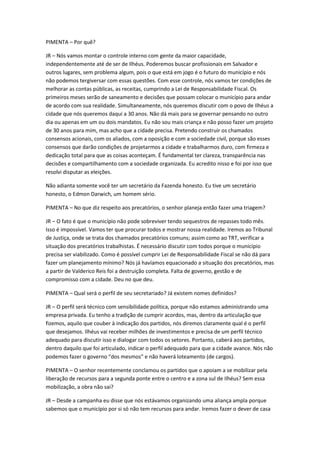 PIMENTA – Por quê?

JR – Nós vamos montar o controle interno com gente da maior capacidade,
independentemente até de ser de Ilhéus. Poderemos buscar profissionais em Salvador e
outros lugares, sem problema algum, pois o que está em jogo é o futuro do município e nós
não podemos tergiversar com essas questões. Com esse controle, nós vamos ter condições de
melhorar as contas públicas, as receitas, cumprindo a Lei de Responsabilidade Fiscal. Os
primeiros meses serão de saneamento e decisões que possam colocar o município para andar
de acordo com sua realidade. Simultaneamente, nós queremos discutir com o povo de Ilhéus a
cidade que nós queremos daqui a 30 anos. Não dá mais para se governar pensando no outro
dia ou apenas em um ou dois mandatos. Eu não sou mais criança e não posso fazer um projeto
de 30 anos para mim, mas acho que a cidade precisa. Pretendo construir os chamados
consensos acionais, com os aliados, com a oposição e com a sociedade civil, porque são esses
consensos que darão condições de projetarmos a cidade e trabalharmos duro, com firmeza e
dedicação total para que as coisas aconteçam. É fundamental ter clareza, transparência nas
decisões e compartilhamento com a sociedade organizada. Eu acredito nisso e foi por isso que
resolvi disputar as eleições.

Não adianta somente você ter um secretário da Fazenda honesto. Eu tive um secretário
honesto, o Edmon Darwich, um homem sério.

PIMENTA – No que diz respeito aos precatórios, o senhor planeja então fazer uma triagem?

JR – O fato é que o município não pode sobreviver tendo sequestros de repasses todo mês.
Isso é impossível. Vamos ter que procurar todos e mostrar nossa realidade. Iremos ao Tribunal
de Justiça, onde se trata dos chamados precatórios comuns; assim como ao TRT, verificar a
situação dos precatórios trabalhistas. É necessário discutir com todos porque o município
precisa ser viabilizado. Como é possível cumprir Lei de Responsabilidade Fiscal se não dá para
fazer um planejamento mínimo? Nós já havíamos equacionado a situação dos precatórios, mas
a partir de Valderico Reis foi a destruição completa. Falta de governo, gestão e de
compromisso com a cidade. Deu no que deu.

PIMENTA – Qual será o perfil de seu secretariado? Já existem nomes definidos?

JR – O perfil será técnico com sensibilidade política, porque não estamos administrando uma
empresa privada. Eu tenho a tradição de cumprir acordos, mas, dentro da articulação que
fizemos, aquilo que couber à indicação dos partidos, nós diremos claramente qual é o perfil
que desejamos. Ilhéus vai receber milhões de investimentos e precisa de um perfil técnico
adequado para discutir isso e dialogar com todos os setores. Portanto, caberá aos partidos,
dentro daquilo que foi articulado, indicar o perfil adequado para que a cidade avance. Nós não
podemos fazer o governo “dos mesmos” e não haverá loteamento (de cargos).

PIMENTA – O senhor recentemente conclamou os partidos que o apoiam a se mobilizar pela
liberação de recursos para a segunda ponte entre o centro e a zona sul de Ilhéus? Sem essa
mobilização, a obra não sai?

JR – Desde a campanha eu disse que nós estávamos organizando uma aliança ampla porque
sabemos que o município por si só não tem recursos para andar. Iremos fazer o dever de casa
 