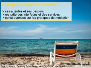 Beach chair on Serenity Bay / Peter Lee / CC-BY-NC via FlickR
L'usager, le risque de l'absence
> ses attentes et ses besoins
> maturité des interfaces et des services
> conséquences sur les pratiques de médiation
 