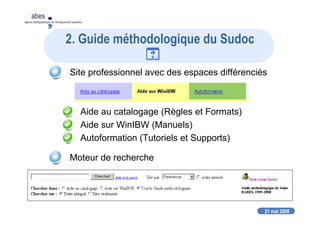 21 mai 2008
abes
agence bibliographique de l’enseignement supérieur
2. Guide méthodologique du Sudoc
Site professionnel avec des espaces différenciés
Aide au catalogage (Règles et Formats)
Aide sur WinIBW (Manuels)
Autoformation (Tutoriels et Supports)
Moteur de recherche
 