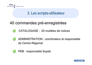 21 mai 2008
abes
agence bibliographique de l’enseignement supérieur
3. Les scripts-utilisateur
40 commandes pré-enregistrées
CATALOGAGE : 20 modèles de notices
ADMINISTRATION : coordinateur et responsable
de Centre Régional
PEB : responsable Supeb
 