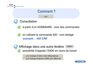 21 mai 2008
abes
agence bibliographique de l’enseignement supérieur
Comment ?
Consultation
à partir d’un SOMMAIRE : nom des commandes
en utilisant la commande AID : nom abrégé
exemple : AID CRE
Affichage dans une autre fenêtre
possibilité d’appeler l’AIDE en cours de travail
 