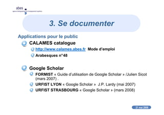 21 mai 2008
abes
agence bibliographique de l’enseignement supérieur
3. Se documenter
Applications pour le public
CALAMES catalogue
http://www.calames.abes.fr Mode d’emploi
Arabesques n°48
Google Scholar
FORMIST « Guide d’utilisation de Google Scholar » /Julien Sicot
(mars 2007) .
URFIST LYON « Google Scholar » J.P. Lardy (mai 2007)
URFIST STRASBOURG « Google Scholar » (mars 2008)
 