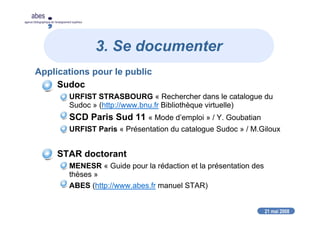 21 mai 2008
abes
agence bibliographique de l’enseignement supérieur
3. Se documenter
Applications pour le public
Sudoc
URFIST STRASBOURG « Rechercher dans le catalogue du
Sudoc » (http://www.bnu.fr Bibliothèque virtuelle)
SCD Paris Sud 11 « Mode d’emploi » / Y. Goubatian
URFIST Paris « Présentation du catalogue Sudoc » / M.Giloux
STAR doctorant
MENESR « Guide pour la rédaction et la présentation des
thèses »
ABES (http://www.abes.fr manuel STAR)
 