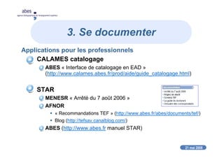 21 mai 2008
abes
agence bibliographique de l’enseignement supérieur
3. Se documenter
Applications pour les professionnels
CALAMES catalogage
ABES « Interface de catalogage en EAD »
(http://www.calames.abes.fr/prod/aide/guide_catalogage.html)
STAR
MENESR « Arrêté du 7 août 2006 »
AFNOR
« Recommandations TEF » (http://www.abes.fr/abes/documents/tef/)
Blog (http://tefsav.canalblog.com/)
ABES (http://www.abes.fr manuel STAR)
 