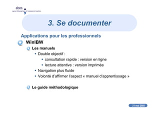 21 mai 2008
abes
agence bibliographique de l’enseignement supérieur
3. Se documenter
Applications pour les professionnels
WinIBW
Les manuels
Double objectif :
consultation rapide : version en ligne
lecture attentive : version imprimée
Navigation plus fluide
Volonté d’affirmer l’aspect « manuel d’apprentissage »
Le guide méthodologique
 