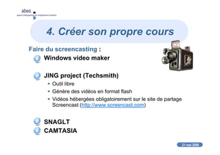 21 mai 2008
abes
agence bibliographique de l’enseignement supérieur
4. Créer son propre cours
Faire du screencasting :
Windows video maker
JING project (Techsmith)
Outil libre
Génère des vidéos en format flash
Vidéos hébergées obligatoirement sur le site de partage
Screencast (http://www.screencast.com)
SNAGLT
CAMTASIA
 