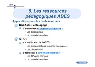 21 mai 2008
abes
agence bibliographique de l’enseignement supérieur
5. Les ressources
pédagogiques ABES
Applications pour les professionnels
CALAMES catalogage
à demander à suformation@abes.fr :
Les diaporamas
La base de formation
STAR
sur le site web de l’ABES :
Les screencastings (pour les doctorants)
Les diaporamas
à demander à suformation@abes.fr :
Les TP avec corrigés
La base de formation
 