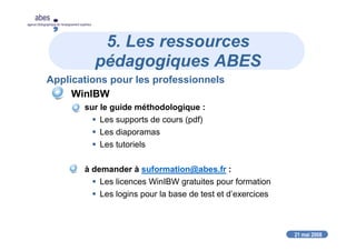 21 mai 2008
abes
agence bibliographique de l’enseignement supérieur
5. Les ressources
pédagogiques ABES
Applications pour les professionnels
WinIBW
sur le guide méthodologique :
Les supports de cours (pdf)
Les diaporamas
Les tutoriels
à demander à suformation@abes.fr :
Les licences WinIBW gratuites pour formation
Les logins pour la base de test et d’exercices
 