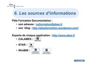 21 mai 2008
abes
agence bibliographique de l’enseignement supérieur
6. Les sources d’informations
Pôle Formation Documentation :
son adresse : suformation@abes.fr
son blog : http://abesformation.wordpress.com/
Experts de chaque application : http://www.abes.fr
CALAMES :
STAR :
WinIBW :
 