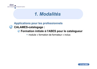 21 mai 2008
abes
agence bibliographique de l’enseignement supérieur
1. Modalités
Applications pour les professionnels
CALAMES-catalogage :
Formation initiale à l’ABES pour le catalogueur
module « formation de formateur » inclus
 