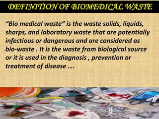 DEFINITION OF BIOMEDICAL WASTE
“Bio medical waste” is the waste solids, liquids,
sharps, and laboratory waste that are potentially
infectious or dangerous and are considered as
bio-waste . It is the waste from biological source
or it is used in the diagnosis , prevention or
treatment of disease ….
 