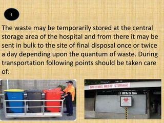 The waste may be temporarily stored at the central
storage area of the hospital and from there it may be
sent in bulk to the site of final disposal once or twice
a day depending upon the quantum of waste. During
transportation following points should be taken care
of:
1
 