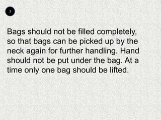 3
Bags should not be filled completely,
so that bags can be picked up by the
neck again for further handling. Hand
should not be put under the bag. At a
time only one bag should be lifted.
 