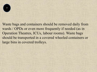7
Waste bags and containers should be removed daily from
wards / OPDs or even more frequently if needed (as in
Operation Theatres, ICUs, labour rooms). Waste bags
should be transported in a covered wheeled containers or
large bins in covered trolleys.
 