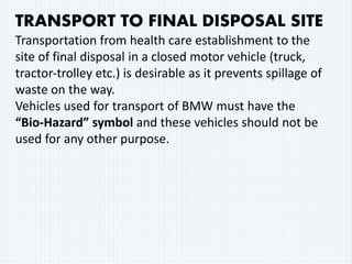 TRANSPORT TO FINAL DISPOSAL SITE
Transportation from health care establishment to the
site of final disposal in a closed motor vehicle (truck,
tractor‐trolley etc.) is desirable as it prevents spillage of
waste on the way.
Vehicles used for transport of BMW must have the
“Bio‐Hazard” symbol and these vehicles should not be
used for any other purpose.
 