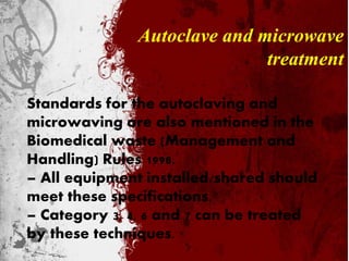 Autoclave and microwave
treatment
Standards for the autoclaving and
microwaving are also mentioned in the
Biomedical waste (Management and
Handling) Rules 1998.
– All equipment installed/shared should
meet these specifications.
– Category 3, 4, 6 and 7 can be treated
by these techniques.
 