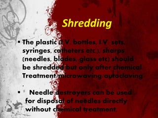 Shredding
 The plastic (I.V. bottles, I.V. sets,
syringes, catheters etc.), sharps
(needles, blades, glass etc) should
be shredded but only after chemical
Treatment/microwaving/autoclaving
.
 Needle destroyers can be used
for disposal of needles directly
without chemical treatment.
 
