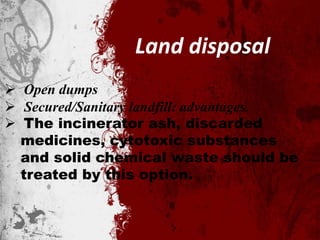 Land disposal
 Open dumps
 Secured/Sanitary landfill: advantages.
 The incinerator ash, discarded
medicines, cytotoxic substances
and solid chemical waste should be
treated by this option.
 