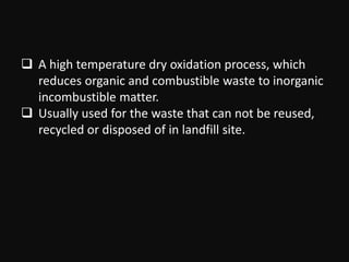  A high temperature dry oxidation process, which
reduces organic and combustible waste to inorganic
incombustible matter.
 Usually used for the waste that can not be reused,
recycled or disposed of in landfill site.
 