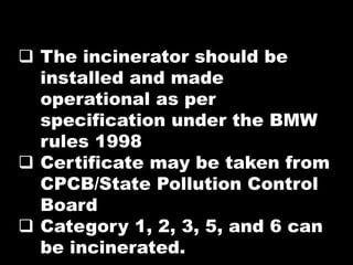  The incinerator should be
installed and made
operational as per
specification under the BMW
rules 1998
 Certificate may be taken from
CPCB/State Pollution Control
Board
 Category 1, 2, 3, 5, and 6 can
be incinerated.
 