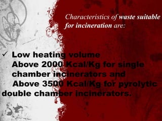 Characteristics of waste suitable
for incineration are:
 Low heating volume
Above 2000 Kcal/Kg for single
chamber incinerators and
Above 3500 Kcal/Kg for pyrolytic
double chamber incinerators.
 