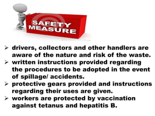  drivers, collectors and other handlers are
aware of the nature and risk of the waste.
 written instructions provided regarding
the procedures to be adopted in the event
of spillage/ accidents.
 protective gears provided and instructions
regarding their uses are given.
 workers are protected by vaccination
against tetanus and hepatitis B.
 